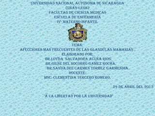 universidad nacional autónoma de Nicaragua
(Unan-leon)
Facultad de ciencia medicas
Escuela de enfermería
Iv- materno infantil
Tema:
AFECCIONES MAS FRECUENTES DE LAS GLANDULAS MAMARIAS .
Elaborado por:
BR.LOYDA SALVADORA ACUÑA RIOS.
BR.GILSE DEL SOCORRO GAMEZ ROCHA.
BR.SAYDA DEL CARMEN TORREZ GARMENDIA.
DOCENTE:
MSC: clementina tercero romero.
29 de ABRIL del 2013
¨’A lA libertAd por lA universidAd’
 