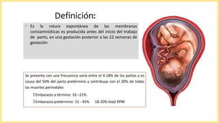 Definición:
• Es la rotura espontánea de las membranas
corioamnióticas es producida antes del inicio del trabajo
de parto, en una gestación posterior a las 22 semanas de
gestación
Se presenta con una frecuencia varía entre el 4-18% de los partos y es
causa del 50% del parto pretérmino y contribuye con el 20% de todas
las muertes perinatales
🞄 Embarazos a término: 16 –21%.
🞄 Embarazos pretérmino: 15 - 45% 18-20% total RPM
 