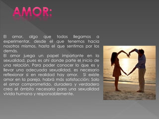 El amor, algo que todos llegamos a
experimentar, desde el que tenemos hacia
nosotros mismos, hasta el que sentimos por los
demás.
El amor juega un papel importante en la
sexualidad, pues es ahí donde parte el inicio de
una relación. Para poder conocer lo que es y
llevar una adecuada sexualidad, es necesario
reflexionar si en realidad hay amor. Sí existe
amor en la pareja, habrá más satisfacción; Solo
el amor comprometido, duradero y verdadero
crea el ámbito necesario para una sexualidad
vivida humana y responsablemente.
 