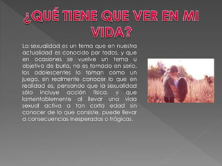 La sexualidad es un tema que en nuestra
actualidad es conocido por todos, y que
en ocasiones se vuelve un tema u
objetivo de burla, no es tomado en serio,
los adolescentes lo toman como un
juego, sin realmente conocer lo que en
realidad es, pensando que la sexualidad
sólo incluye acción física, y que
lamentablemente al llevar una vida
sexual activa a tan corta edad sin
conocer de lo que consiste, puede llevar
a consecuencias inesperadas o trágicas.
 