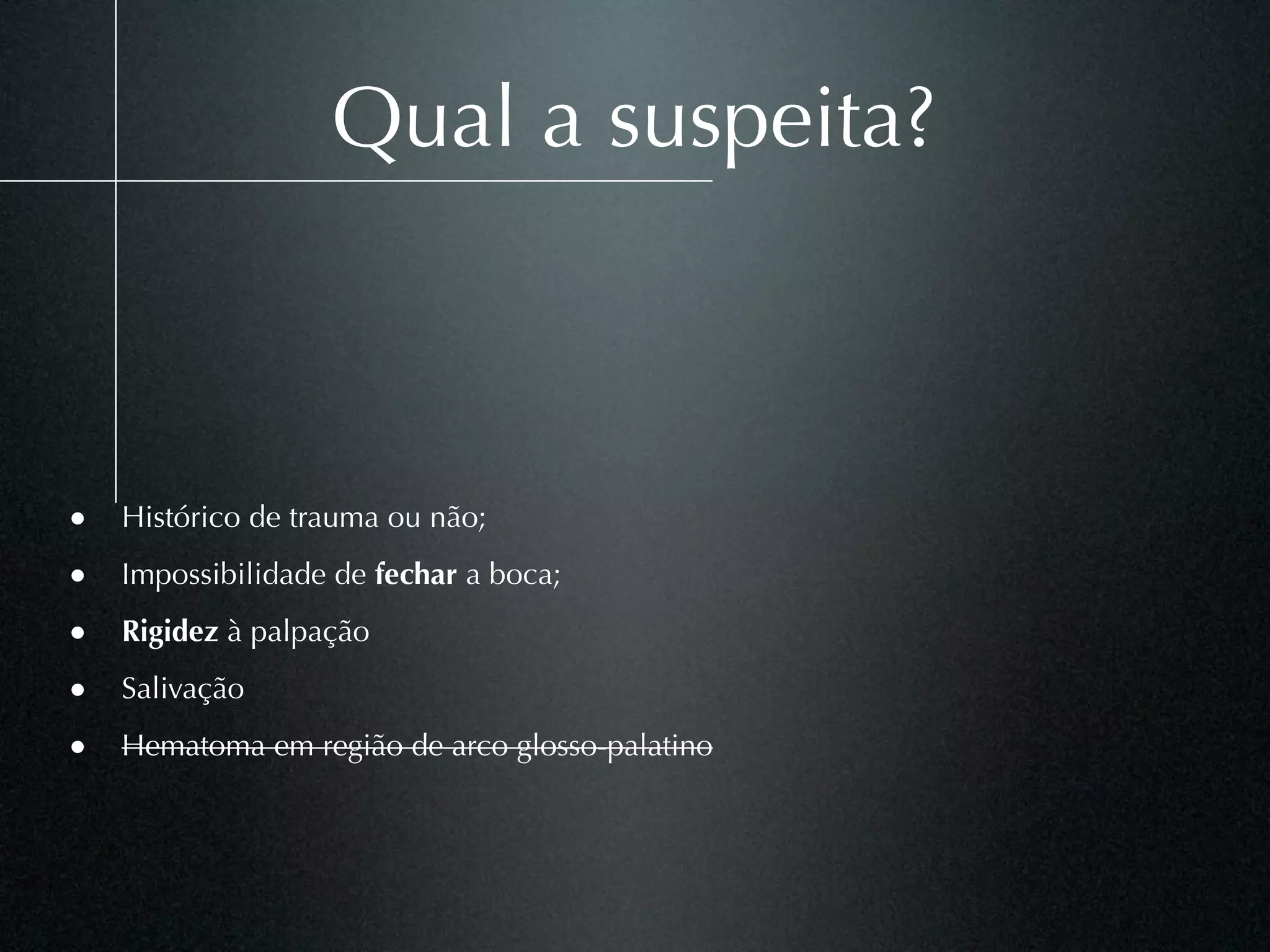 Qual a suspeita?



• Histórico de trauma ou não;
• Impossibilidade de fechar a boca;
• Rigidez à palpação
• Salivação
• Hematoma em região de arco glosso-palatino
 