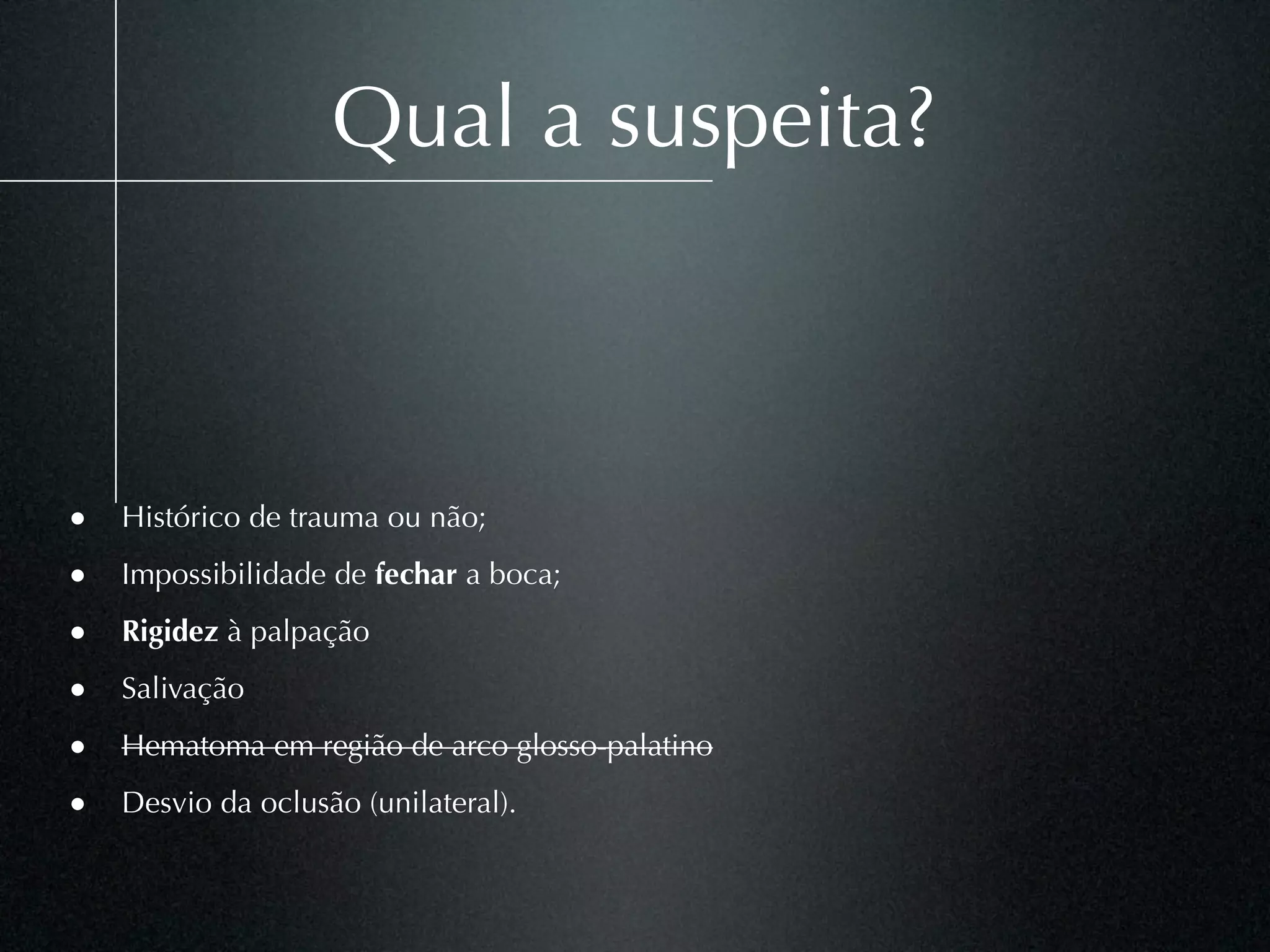 Qual a suspeita?



• Histórico de trauma ou não;
• Impossibilidade de fechar a boca;
• Rigidez à palpação
• Salivação
• Hematoma em região de arco glosso-palatino
• Desvio da oclusão (unilateral).
 