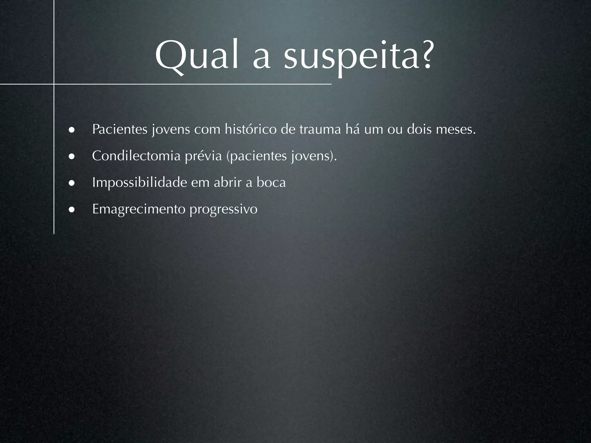 Qual a suspeita?
• Pacientes jovens com histórico de trauma há um ou dois meses.
• Condilectomia prévia (pacientes jovens).
• Impossibilidade em abrir a boca
• Emagrecimento progressivo
 