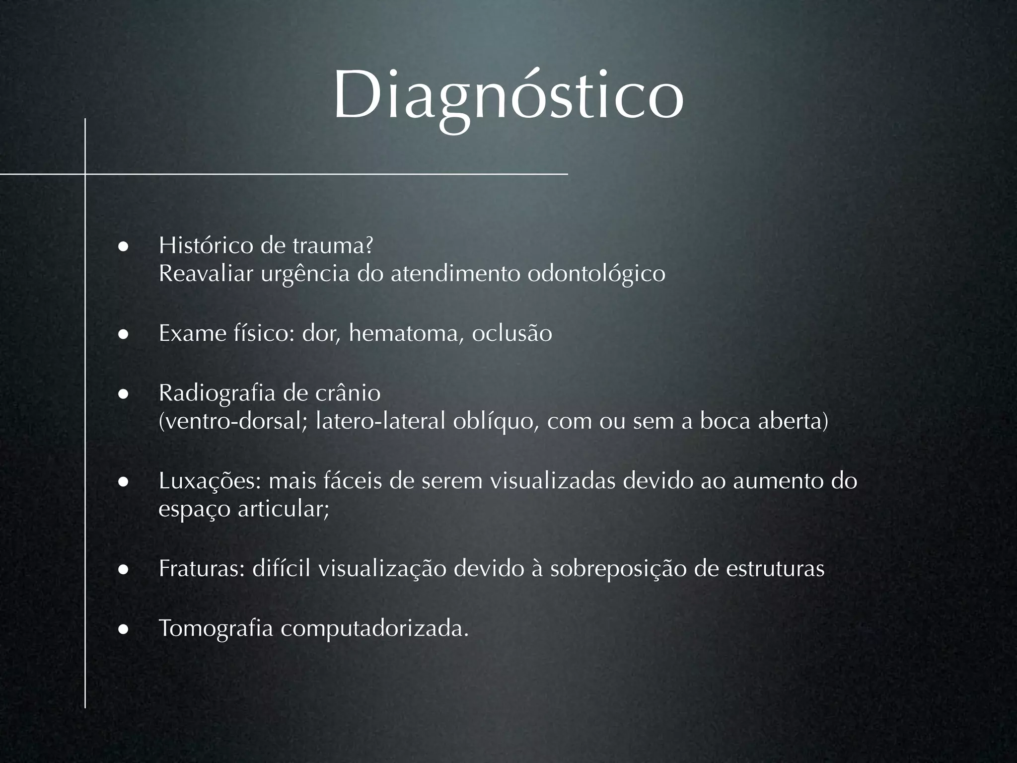 Diagnóstico

• Histórico de trauma?
    Reavaliar urgência do atendimento odontológico

• Exame físico: dor, hematoma, oclusão

• Radiograﬁa de crânio
    (ventro-dorsal; latero-lateral oblíquo, com ou sem a boca aberta)

• Luxações: mais fáceis de serem visualizadas devido ao aumento do
    espaço articular;

• Fraturas: difícil visualização devido à sobreposição de estruturas

• Tomograﬁa computadorizada.
 