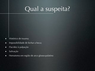 Qual a suspeita?



• Histórico de trauma;
• Impossibilidade de fechar a boca;
• Flacidez à palpação
• Salivação
• Hematoma em região de arco glosso-palatino
 