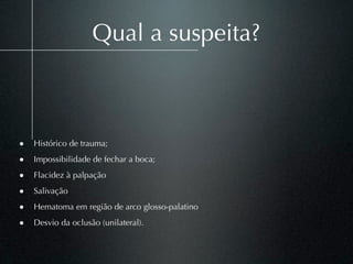 Qual a suspeita?



• Histórico de trauma;
• Impossibilidade de fechar a boca;
• Flacidez à palpação
• Salivação
• Hematoma em região de arco glosso-palatino
• Desvio da oclusão (unilateral).
 