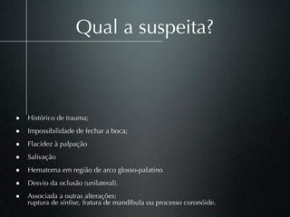 Qual a suspeita?



• Histórico de trauma;
• Impossibilidade de fechar a boca;
• Flacidez à palpação
• Salivação
• Hematoma em região de arco glosso-palatino
• Desvio da oclusão (unilateral).
• Associada a outras alterações:
    ruptura de sínﬁse, fratura de mandíbula ou processo coronóide.
 