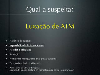 Qual a suspeita?

                   Luxação de ATM
• Histórico de trauma;
• Impossibilidade de fechar a boca;
• Flacidez à palpação;
• Salivação
• Hematoma em região de arco glosso-palatino
• Desvio da oclusão (unilateral).
• Associada a outras alterações:
    ruptura de sínﬁse, fratura de mandíbula ou processo coronóide.
 