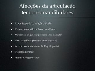 Afecções da articulação
         temporomandibulares
•   Luxação: perda da relação articular.

•   Fratura de côndilo ou fossa mandibular

• Verdadeira anquilose (processo intra-capsular)

•   Falsa anquilose (processo extra-capsular)

• Interlock ou open mouth locking (displasia)

•   Neoplasias (raras)

• Processos degenerativos
 