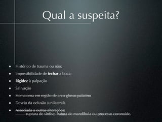 Qual a suspeita?



• Histórico de trauma ou não;
• Impossibilidade de fechar a boca;
• Rigidez à palpação
• Salivação
• Hematoma em região de arco glosso-palatino
• Desvio da oclusão (unilateral).
• Associada a outras alterações:
          ruptura de sínﬁse, fratura de mandíbula ou processo coronoide.
 