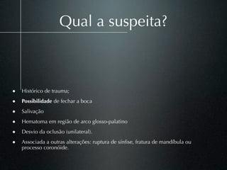 Qual a suspeita?



• Histórico de trauma;
• Possibilidade de fechar a boca
• Salivação
• Hematoma em região de arco glosso-palatino
• Desvio da oclusão (unilateral).
• Associada a outras alterações: ruptura de sínﬁse, fratura de mandíbula ou
    processo coronóide.
 