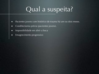 Qual a suspeita?
• Pacientes jovens com histórico de trauma há um ou dois meses.
• Condilectomia prévia (pacientes jovens).
• Impossibilidade em abrir a boca
• Emagrecimento progressivo
 