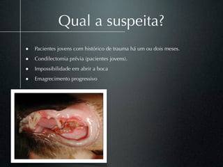 Qual a suspeita?
• Pacientes jovens com histórico de trauma há um ou dois meses.
• Condilectomia prévia (pacientes jovens).
• Impossibilidade em abrir a boca
• Emagrecimento progressivo
 