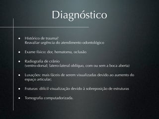 Diagnóstico

• Histórico de trauma?
    Reavaliar urgência do atendimento odontológico

• Exame físico: dor, hematoma, oclusão

• Radiograﬁa de crânio
    (ventro-dorsal; latero-lateral oblíquo, com ou sem a boca aberta)

• Luxações: mais fáceis de serem visualizadas devido ao aumento do
    espaço articular;

• Fraturas: difícil visualização devido à sobreposição de estruturas

• Tomograﬁa computadorizada.
 