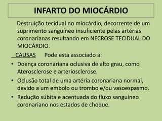 INFARTO DO MIOCÁRDIO
  Destruição tecidual no miocárdio, decorrente de um
   suprimento sanguíneo insuficiente pelas artérias
   coronarianas resultando em NECROSE TECIDUAL DO
   MIOCÁRDIO.
  CAUSAS Pode esta associado a:
• Doença coronariana oclusiva de alto grau, como
   Aterosclerose e arteriosclerose.
• Oclusão total de uma artéria coronariana normal,
   devido a um embolo ou trombo e/ou vasoespasmo.
• Redução súbita e acentuada do fluxo sanguíneo
   coronariano nos estados de choque.
 