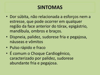 SINTOMAS
• Dor súbita, não relacionada a esforços nem a
  estresse, que pode ocorrer em qualquer
  região da face anterior do tórax, epigástrio,
  mandíbula, ombros e braços.
• Dispneia, palidez, sudorese fria e pegajosa,
  náuseas e vômitos
• Pulso rápido e fraco
• É comum o Choque Cardiogênico,
  caracterizado por palidez, sudorese
  abundante fria e pegajosa.
 