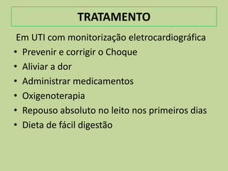 TRATAMENTO
 Em UTI com monitorização eletrocardiográfica
• Prevenir e corrigir o Choque
• Aliviar a dor
• Administrar medicamentos
• Oxigenoterapia
• Repouso absoluto no leito nos primeiros dias
• Dieta de fácil digestão
 