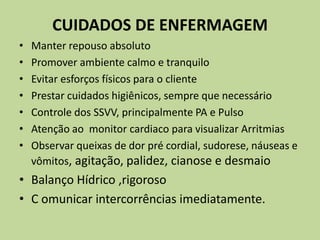CUIDADOS DE ENFERMAGEM
•   Manter repouso absoluto
•   Promover ambiente calmo e tranquilo
•   Evitar esforços físicos para o cliente
•   Prestar cuidados higiênicos, sempre que necessário
•   Controle dos SSVV, principalmente PA e Pulso
•   Atenção ao monitor cardiaco para visualizar Arritmias
•   Observar queixas de dor pré cordial, sudorese, náuseas e
    vômitos, agitação, palidez, cianose e desmaio
• Balanço Hídrico ,rigoroso
• C omunicar intercorrências imediatamente.
 