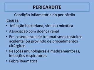 PERICARDITE
     Condição inflamatória do pericárdio
 Causas:
• Infecção bacteriana, viral ou micótica
• Associação com doença renal
• Em cosequencia de traumatismos torácicos
  acidental ou provindo de procedimentos
  cirúrgicos
• Reações imunológicas e medicamentosas,
  infecções respiratórias
• Febre Reumática
 