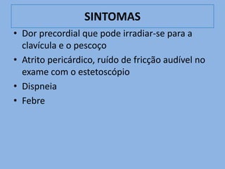 SINTOMAS
• Dor precordial que pode irradiar-se para a
  clavícula e o pescoço
• Atrito pericárdico, ruído de fricção audível no
  exame com o estetoscópio
• Dispneia
• Febre
 