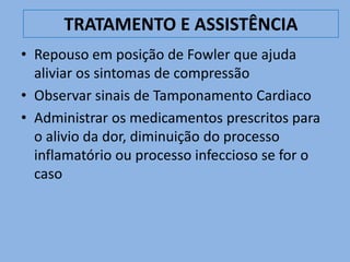 TRATAMENTO E ASSISTÊNCIA
• Repouso em posição de Fowler que ajuda
  aliviar os sintomas de compressão
• Observar sinais de Tamponamento Cardiaco
• Administrar os medicamentos prescritos para
  o alivio da dor, diminuição do processo
  inflamatório ou processo infeccioso se for o
  caso
 