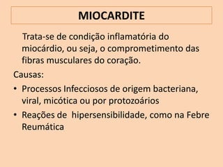MIOCARDITE
  Trata-se de condição inflamatória do
  miocárdio, ou seja, o comprometimento das
  fibras musculares do coração.
Causas:
• Processos Infecciosos de origem bacteriana,
  viral, micótica ou por protozoários
• Reações de hipersensibilidade, como na Febre
  Reumática
 