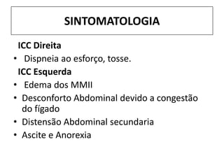 SINTOMATOLOGIA
 ICC Direita
• Dispneia ao esforço, tosse.
 ICC Esquerda
• Edema dos MMII
• Desconforto Abdominal devido a congestão
  do fígado
• Distensão Abdominal secundaria
• Ascite e Anorexia
 