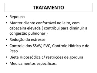TRATAMENTO
• Repouso
• Manter cliente confortável no leito, com
  cabeceira elevada ( contribui para diminuir a
  congestão pulmonar )
• Redução do estresse
• Controle dos SSVV, PVC, Controle Hídrico e de
  Peso
• Dieta Hipossódica c/ restrições de gordura
• Medicamentos específicos.
 