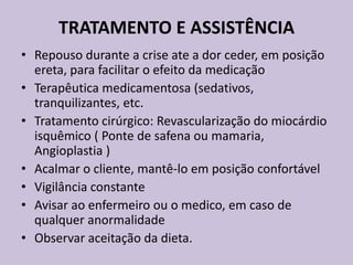 TRATAMENTO E ASSISTÊNCIA
• Repouso durante a crise ate a dor ceder, em posição
  ereta, para facilitar o efeito da medicação
• Terapêutica medicamentosa (sedativos,
  tranquilizantes, etc.
• Tratamento cirúrgico: Revascularização do miocárdio
  isquêmico ( Ponte de safena ou mamaria,
  Angioplastia )
• Acalmar o cliente, mantê-lo em posição confortável
• Vigilância constante
• Avisar ao enfermeiro ou o medico, em caso de
  qualquer anormalidade
• Observar aceitação da dieta.
 