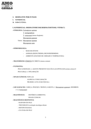 2. DERMATITE POR FUNGOS
I.   SUPERFICIAL
II. SUB-CUTÂNEA


I. SUPERFICIAL: DERMATOMICOSE/DERMATOFITOSE (“TINHA”)
- ETIOLOGIA: Trichophyton equinum
                T. mentagrophytes
                T. verrucosum (menos freqüente)
                Microsporum gypseum
        Outros: Microsporum equinum
                Microsporum canis


- EPIDEMIOLOGIA:
                -   MAIS EM JOVENS
                -   ANIMAIS (DESNUTRIDOS; IMUNODEPRIMIDOS
                -   AMBIENTE (EXCESSO DE UMIDADE E TEMPERATURA)


- TRANSMISSÃO: FÔMITES OU DIRETA (menos comum)


- PATOGENIA:
        PELE LESIONADA ⇒ AGENTE PRESENTE NAS CÉLULAS EPITELIAIS (extrato córneo) E
        PELO (fibras) ⇒ INFLAMAÇÃO


- SINAIS CLÍNICOS: PÁPULAS
                      ALOPECIA E DESCAMAÇÃO
                      PRURIDO: LEVE (FASE INICIAL)


- LOCALIZAÇÃO: CABEÇA, PESCOÇO, TRONCO, GARUPA (+ Microsporum gypseum), MEMBROS
     (+ T. Verrucosum).


- DIAGNÓSTICO:            HISTÓRICO (AMBIENTE)
                          SINAIS CLÍNICOS
- DIAGNÓSTICO DEFINITIVO:
        - RASPADO DE PELE
        - TRICOGRAFIA (avaliação micológica direta)
        - HISTOPATOLOGIA
        - CULTURA DE PELE



                                                  2
 