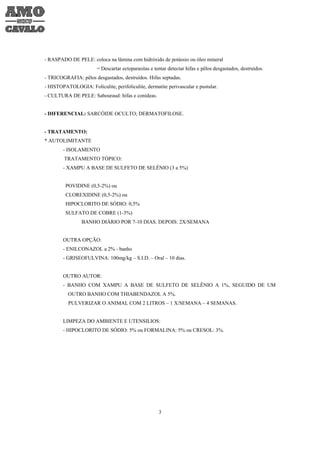 - RASPADO DE PELE: coloca na lâmina com hidróxido de potássio ou óleo mineral
                        = Descartar ectoparasitas e tentar detectar hifas e pêlos desgastados, destruídos.
- TRICOGRAFIA: pêlos desgastados, destruídos. Hifas septadas.
- HISTOPATOLOGIA: Foliculite, perifoliculite, dermatite perivascular e pustular.
- CULTURA DE PELE: Sabouraud: hifas e conídeas.


- DIFERENCIAL: SARCÓIDE OCULTO; DERMATOFILOSE.


- TRATAMENTO:
* AUTOLIMITANTE
        - ISOLAMENTO
         TRATAMENTO TÓPICO:
        - XAMPU A BASE DE SULFETO DE SELÊNIO (3 a 5%)


         POVIDINE (0,5-2%) ou
         CLOREXIDINE (0,5-2%) ou
         HIPOCLORITO DE SÓDIO: 0,5%
         SULFATO DE COBRE (1-3%)
                 BANHO DIÁRIO POR 7-10 DIAS. DEPOIS: 2X/SEMANA


        OUTRA OPÇÃO:
        - ENILCONAZOL a 2% - banho
        - GRISEOFULVINA: 100mg/kg – S.I.D. – Oral – 10 dias.


        OUTRO AUTOR:
        - BANHO COM XAMPU A BASE DE SULFETO DE SELÊNIO A 1%, SEGUIDO DE UM
          OUTRO BANHO COM THIABENDAZOL A 5%.
          PULVERIZAR O ANIMAL COM 2 LITROS – 1 X/SEMANA – 4 SEMANAS.


        LIMPEZA DO AMBIENTE E UTENSILIOS:
        - HIPOCLORITO DE SÓDIO: 5% ou FORMALINA: 5% ou CRESOL: 3%.




                                                      3
 