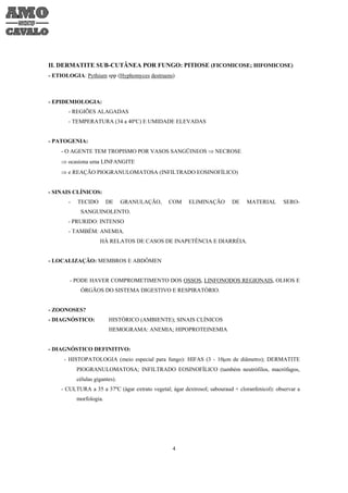 II. DERMATITE SUB-CUTÂNEA POR FUNGO: PITIOSE (FICOMICOSE; HIFOMICOSE)
- ETIOLOGIA: Pythium spp (Hyphomyces destruens)



- EPIDEMIOLOGIA:
       - REGIÕES ALAGADAS
       - TEMPERATURA (34 a 40ºC) E UMIDADE ELEVADAS


- PATOGENIA:
    - O AGENTE TEM TROPISMO POR VASOS SANGÜINEOS ⇒ NECROSE
    ⇒ ocasiona uma LINFANGITE
    ⇒ e REAÇÃO PIOGRANULOMATOSA (INFILTRADO EOSINOFÍLICO)


- SINAIS CLÍNICOS:
       -   TECIDO        DE     GRANULAÇÃO,     COM     ELIMINAÇÃO        DE    MATERIAL        SERO-
            SANGUINOLENTO.
       - PRURIDO: INTENSO
       - TAMBÉM: ANEMIA.
                     HÁ RELATOS DE CASOS DE INAPETÊNCIA E DIARRÉIA.


- LOCALIZAÇÃO: MEMBROS E ABDÔMEN


       - PODE HAVER COMPROMETIMENTO DOS OSSOS, LINFONODOS REGIONAIS, OLHOS E
            ÓRGÃOS DO SISTEMA DIGESTIVO E RESPIRATÓRIO.


- ZOONOSES?
- DIAGNÓSTICO:           HISTÓRICO (AMBIENTE); SINAIS CLÍNICOS
                         HEMOGRAMA: ANEMIA; HIPOPROTEINEMIA


- DIAGNÓSTICO DEFINITIVO:
     - HISTOPATOLOGIA (meio especial para fungo): HIFAS (3 - 10µm de diâmetro); DERMATITE
           PIOGRANULOMATOSA; INFILTRADO EOSINOFÍLICO (também neutrófilos, macrófagos,
           células gigantes).
    - CULTURA a 35 a 37ºC (ágar extrato vegetal; ágar dextrosol; sabouraud + cloranfenicol): observar a
           morfologia.




                                                  4
 