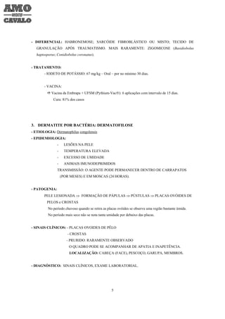 - DIFERENCIAL: HABRONEMOSE; SARCÓIDE FIBROBLÁSTICO OU MISTO; TECIDO DE
   GRANULAÇÃO APÓS TRAUMATISMO. MAIS RARAMENTE: ZIGOMICOSE (Basidiobolus
   haptosporus; Conidiobolus coronatus).


- TRATAMENTO:
       - IODETO DE POTÁSSIO: 67 mg/kg – Oral – por no mínimo 30 dias.


       - VACINA:
            Vacina da Embrapa + UFSM (Pythium-Vac®): 6 aplicações com intervalo de 15 dias.
             Cura: 81% dos casos




3. DERMATITE POR BACTÉRIA: DERMATOFILOSE
- ETIOLOGIA: Dermatophilus congolensis
- EPIDEMIOLOGIA:
                -    LESÕES NA PELE
                -    TEMPERATURA ELEVADA
                -    EXCESSO DE UMIDADE
                -    ANIMAIS IMUNODEPRIMIDOS
                TRANSMISSÃO: O AGENTE PODE PERMANECER DENTRO DE CARRAPATOS
                    (POR MESES) E EM MOSCAS (24 HORAS).


- PATOGENIA:
       PELE LESIONADA ⇒ FORMAÇÃO DE PÁPULAS ⇒ PÚSTULAS ⇒ PLACAS OVÓIDES DE
         PELOS e CROSTAS
          No período chuvoso quando se retira as placas ovóides se observa uma região bastante úmida.
          No período mais seco não se nota tanta umidade por debaixo das placas.


- SINAIS CLÍNICOS: - PLACAS OVOIDES DE PÊLO
                       - CROSTAS
                       - PRURIDO: RARAMENTE OBSERVADO
                        O QUADRO PODE SE ACOMPANHAR DE APATIA E INAPETÊNCIA.
                        LOCALIZAÇÃO: CABEÇA (FACE), PESCOÇO, GARUPA, MEMBROS.


- DIAGNÓSTICO: SINAIS CLÍNICOS, EXAME LABORATORIAL.




                                                   5
 