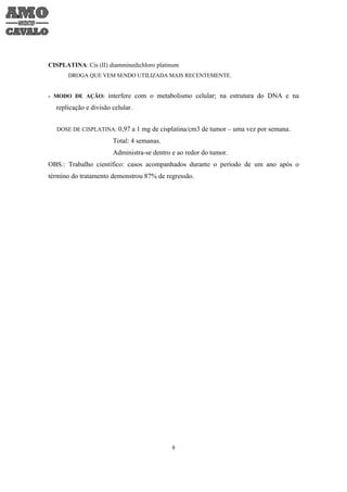 CISPLATINA: Cis (II) diamminedichloro platinum
       DROGA QUE VEM SENDO UTILIZADA MAIS RECENTEMENTE.


- MODO DE AÇÃO: interfere com o metabolismo celular; na estrutura do DNA e na

  replicação e divisão celular.


   DOSE DE CISPLATINA: 0,97 a 1 mg de cisplatina/cm3 de tumor – uma vez por semana.

                       Total: 4 semanas.
                       Administra-se dentro e ao redor do tumor.
OBS.: Trabalho científico: casos acompanhados durante o período de um ano após o
término do tratamento demonstrou 87% de regressão.




                                            8
 