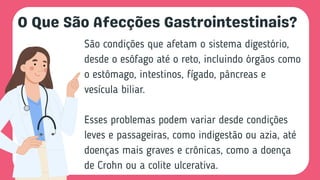 O Que São Afecções Gastrointestinais?
São condições que afetam o sistema digestório,
desde o esôfago até o reto, incluindo órgãos como
o estômago, intestinos, fígado, pâncreas e
vesícula biliar.
Esses problemas podem variar desde condições
leves e passageiras, como indigestão ou azia, até
doenças mais graves e crônicas, como a doença
de Crohn ou a colite ulcerativa.
 