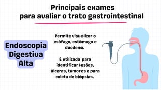 Principais exames
para avaliar o trato gastrointestinal
IBS
Endoscopia
Digestiva
Alta
Permite visualizar o
esófago, estômago e
duodeno.
É utilizada para
identificar lesões,
úlceras, tumores e para
coleta de biópsias.
 