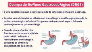 É uma condição na qual o conteúdo ácido do estômago volta para o esôfago.
Envolve uma disfunção na válvula entre o esôfago e o estômago, chamada de
esfíncter esofágico inferior (EEI), que normalmente evita que o ácido do
estômago retorne para o esôfago.
Doença do Refluxo Gastroesofágico (DRGE)
Quando esse esfíncter não
funciona corretamente, o ácido
pode refluir, irritando o
revestimento do esôfago e
causando os sintomas
característicos da doença.
 