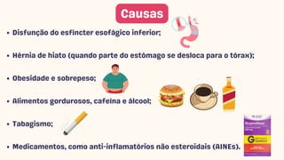 Disfunção do esfíncter esofágico inferior;
Hérnia de hiato (quando parte do estômago se desloca para o tórax);
Obesidade e sobrepeso;
Alimentos gordurosos, cafeína e álcool;
Tabagismo;
Medicamentos, como anti-inflamatórios não esteroidais (AINEs).
Causas
 