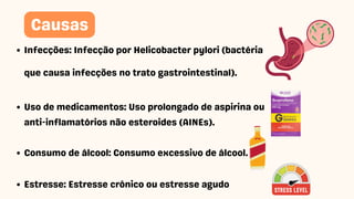 Infecções: Infecção por Helicobacter pylori (bactéria
que causa infecções no trato gastrointestinal).
Uso de medicamentos: Uso prolongado de aspirina ou
anti-inflamatórios não esteroides (AINEs).
Consumo de álcool: Consumo excessivo de álcool.
Estresse: Estresse crônico ou estresse agudo
Causas
 