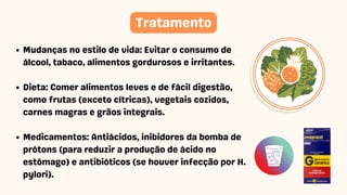 Mudanças no estilo de vida: Evitar o consumo de
álcool, tabaco, alimentos gordurosos e irritantes.
Dieta: Comer alimentos leves e de fácil digestão,
como frutas (exceto cítricas), vegetais cozidos,
carnes magras e grãos integrais.
Medicamentos: Antiácidos, inibidores da bomba de
prótons (para reduzir a produção de ácido no
estômago) e antibióticos (se houver infecção por H.
pylori).
Tratamento
 
