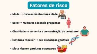 Idade → risco aumenta com a idade
Sexo → Mulheres são mais propensas
Obesidade → aumenta a concentração de colesterol
Histórico familiar → pré-disposição genética
Dieta rica em gorduras e acúcares
Fatores de risco
 