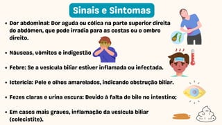 Dor abdominal: Dor aguda ou cólica na parte superior direita
do abdómen, que pode irradia para as costas ou o ombro
direito.
Náuseas, vômitos e indigestão
Febre: Se a vesícula biliar estiver inflamada ou infectada.
Icterícia: Pele e olhos amarelados, indicando obstrução biliar.
Fezes claras e urina escura: Devido à falta de bile no intestino;
Em casos mais graves, inflamação da vesícula biliar
(colecistite).
Sinais e Sintomas
 