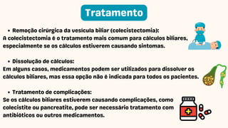 Remoção cirúrgica da vesícula biliar (colecistectomia):
A colecistectomia é o tratamento mais comum para cálculos biliares,
especialmente se os cálculos estiverem causando sintomas.
Dissolução de cálculos:
Em alguns casos, medicamentos podem ser utilizados para dissolver os
cálculos biliares, mas essa opção não é indicada para todos os pacientes.
Tratamento de complicações:
Se os cálculos biliares estiverem causando complicações, como
colecistite ou pancreatite, pode ser necessário tratamento com
antibióticos ou outros medicamentos.
Tratamento
 