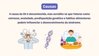 Causas
A causa da SII é desconhecida, mas acredita-se que fatores como
estresse, ansiedade, predisposição genética e hábitos alimentares
podem influenciar o desenvolvimento da síndrome.
 