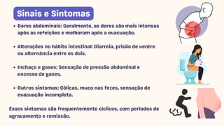 Dores abdominais: Geralmente, as dores são mais intensas
após as refeições e melhoram após a evacuação.
Alterações no hábito intestinal: Diarreia, prisão de ventre
ou alternância entre os dois.
Inchaço e gases: Sensação de pressão abdominal e
excesso de gases.
Outros sintomas: Cólicas, muco nas fezes, sensação de
evacuação incompleta.
Esses sintomas são frequentemente cíclicos, com períodos de
agravamento e remissão.
Sinais e Sintomas
 