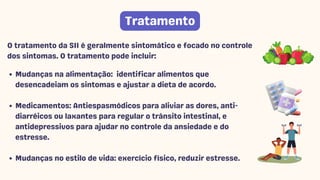 Mudanças na alimentação: identificar alimentos que
desencadeiam os sintomas e ajustar a dieta de acordo.
Medicamentos: Antiespasmódicos para aliviar as dores, anti-
diarréicos ou laxantes para regular o trânsito intestinal, e
antidepressivos para ajudar no controle da ansiedade e do
estresse.
Mudanças no estilo de vida: exercício físico, reduzir estresse.
O tratamento da SII é geralmente sintomático e focado no controle
dos sintomas. O tratamento pode incluir:
Tratamento
 