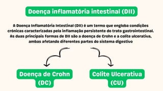 A Doença Inflamatória Intestinal (DII) é um termo que engloba condições
crônicas caracterizadas pela inflamação persistente do trato gastrointestinal.
As duas principais formas de DII são a doença de Crohn e a colite ulcerativa,
ambas afetando diferentes partes do sistema digestivo
Doença inflamatória intestinal (DII)
Doença de Crohn
(DC)
Colite Ulcerativa
(CU)
 