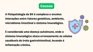 A fisiopatologia da DII é complexa e envolve
interações entre fatores genéticos, ambiente,
microbioma intestinal e sistema imunológico.
É considerada uma doença autoimune, onde o
sistema imunológico ataca erroneamente as células
saudáveis do trato gastrointestinal, levando à
inflamação crônica.
Causas
 