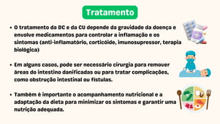 O tratamento da DC e da CU depende da gravidade da doença e
envolve medicamentos para controlar a inflamação e os
sintomas (anti-inflamatório, corticóide, imunosupressor, terapia
biológica)
Em alguns casos, pode ser necessário cirurgia para remover
áreas do intestino danificadas ou para tratar complicações,
como obstrução intestinal ou fístulas.
Também é importante o acompanhamento nutricional e a
adaptação da dieta para minimizar os sintomas e garantir uma
nutrição adequada.
Tratamento
 