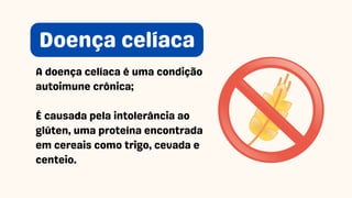 A doença celíaca é uma condição
autoimune crônica;
É causada pela intolerância ao
glúten, uma proteína encontrada
em cereais como trigo, cevada e
centeio.
Doença celíaca
 